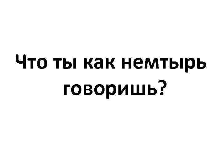 Что ты как немтырь говоришь? 