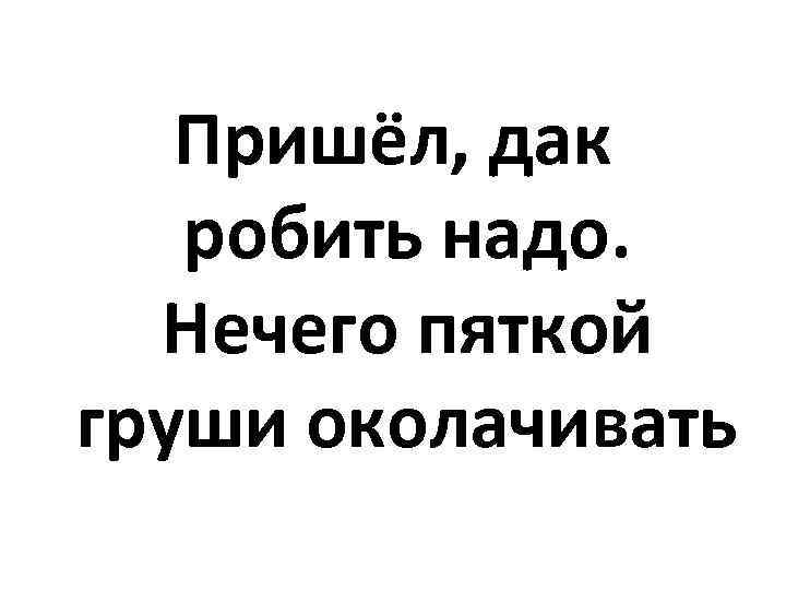 Пришёл, дак робить надо. Нечего пяткой груши околачивать 