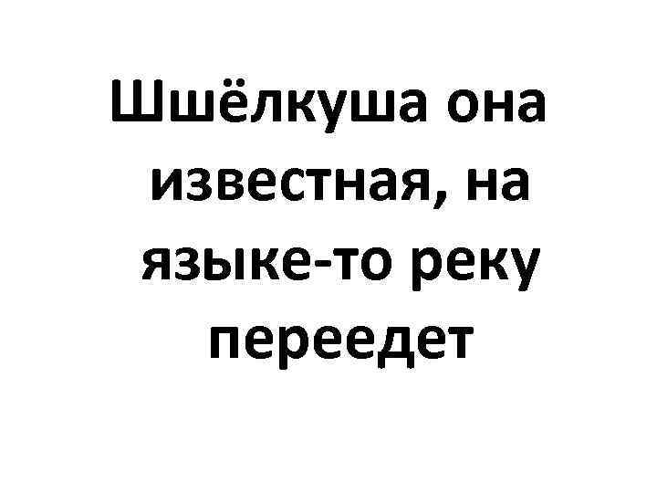 Шшёлкуша она известная, на языке-то реку переедет 