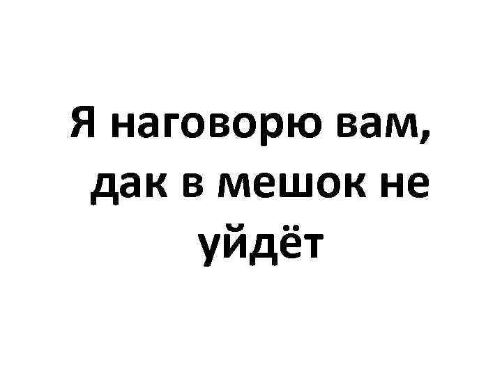 Я наговорю вам, дак в мешок не уйдёт 