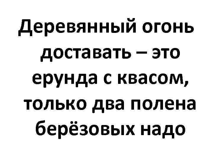 Деревянный огонь доставать – это ерунда с квасом, только два полена берёзовых надо 