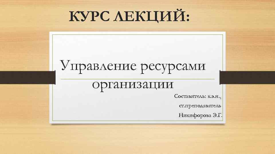 КУРС ЛЕКЦИЙ: Управление ресурсами организации Составитель: к. э. н. , ст. преподаватель Никифорова Э.