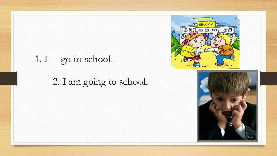 1. I go to school. 2. I am going to school. 