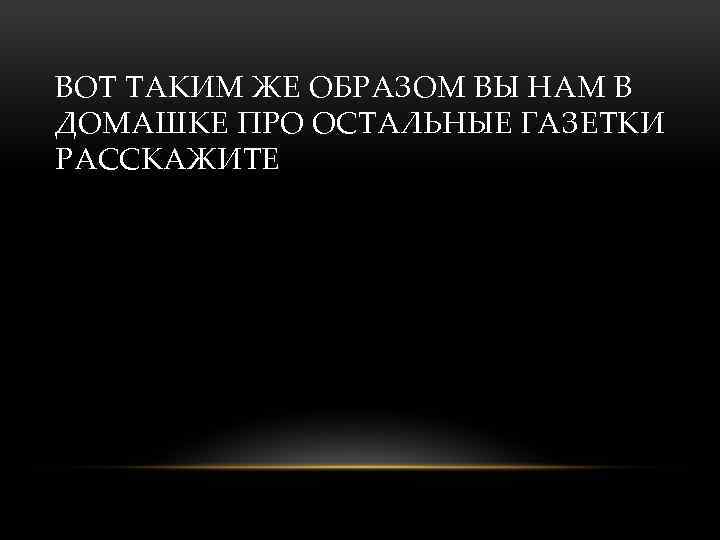 ВОТ ТАКИМ ЖЕ ОБРАЗОМ ВЫ НАМ В ДОМАШКЕ ПРО ОСТАЛЬНЫЕ ГАЗЕТКИ РАССКАЖИТЕ 