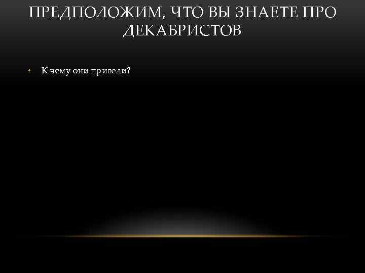 ПРЕДПОЛОЖИМ, ЧТО ВЫ ЗНАЕТЕ ПРО ДЕКАБРИСТОВ • К чему они привели? 