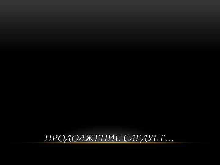 ПРОДОЛЖЕНИЕ СЛЕДУЕТ… 