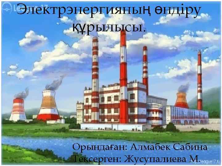 Электрэнергияның өндіру құрылысы. Орындаған: Алмабек Сабина Тексерген: Жусупалиева М. 