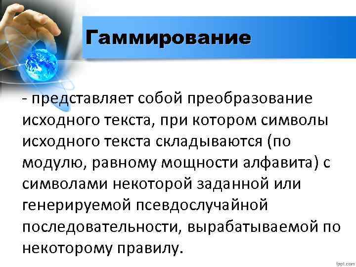 Гаммирование - представляет собой преобразование исходного текста, при котором символы исходного текста складываются (по