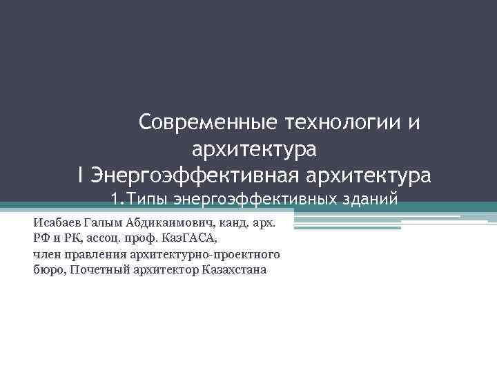 Современные технологии и архитектура I Энергоэффективная архитектура 1. Типы энергоэффективных зданий Исабаев Галым Абдикаимович,