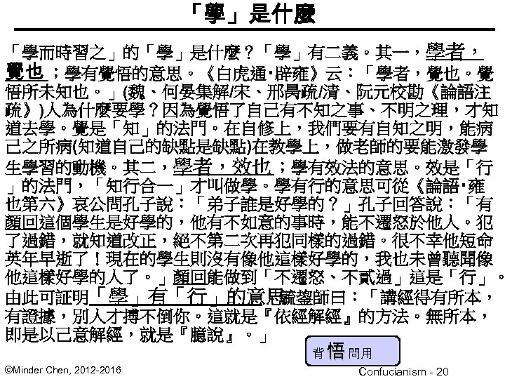 「學」是什麼 ? 「學而時習之」的「學」是什麼？「學」有二義。其一，學者， 覺也 ；學有覺悟的意思。《白虎通‧辟雍》云：「學者，覺也。覺 悟所未知也。」(魏、何晏集解/宋、邢昺疏/清、阮元校勘《論語注 疏》)人為什麼要學？因為覺悟了自己有不知之事、不明之理，才知 道去學。覺是「知」的法門。在自修上，我們要有自知之明，能病 己之所病(知道自己的缺點是缺點)在教學上，做老師的要能激發學 生學習的動機。其二，學者，效也 ；學有效法的意思。效是「行 」的法門，「知行合一」才叫做學。學有行的意思可從《論語‧雍 也第六》哀公問孔子說：「弟子誰是好學的？」孔子回答說：「有 顏回這個學生是好學的，他有不如意的事時，能不遷怒於他人。犯