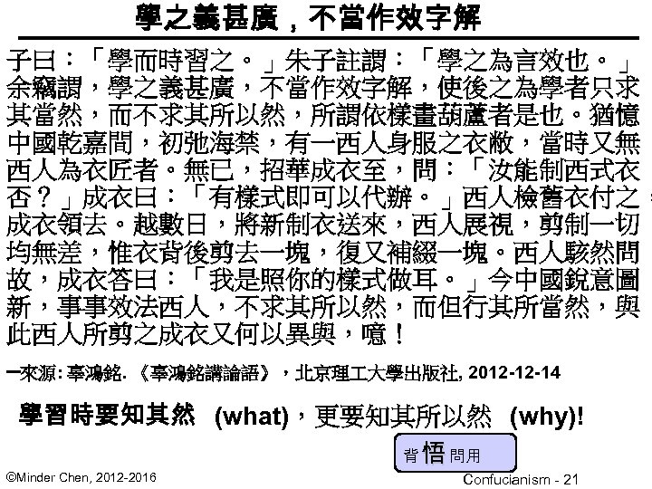 學之義甚廣，不當作效字解 子曰：「學而時習之。」朱子註謂：「學之為言效也。」 余竊謂，學之義甚廣，不當作效字解，使後之為學者只求 其當然，而不求其所以然，所謂依樣畫葫蘆者是也。猶憶 中國乾嘉間，初弛海禁，有一西人身服之衣敝，當時又無 西人為衣匠者。無已，招華成衣至，問：「汝能制西式衣 否？」成衣曰：「有樣式即可以代辦。」西人檢舊衣付之， 成衣領去。越數日，將新制衣送來，西人展視，剪制一切 均無差，惟衣背後剪去一塊，復又補綴一塊。西人駭然問 故，成衣答曰：「我是照你的樣式做耳。」今中國銳意圖 新，事事效法西人，不求其所以然，而但行其所當然，與 此西人所剪之成衣又何以異與，噫！ –來源: 辜鴻銘.