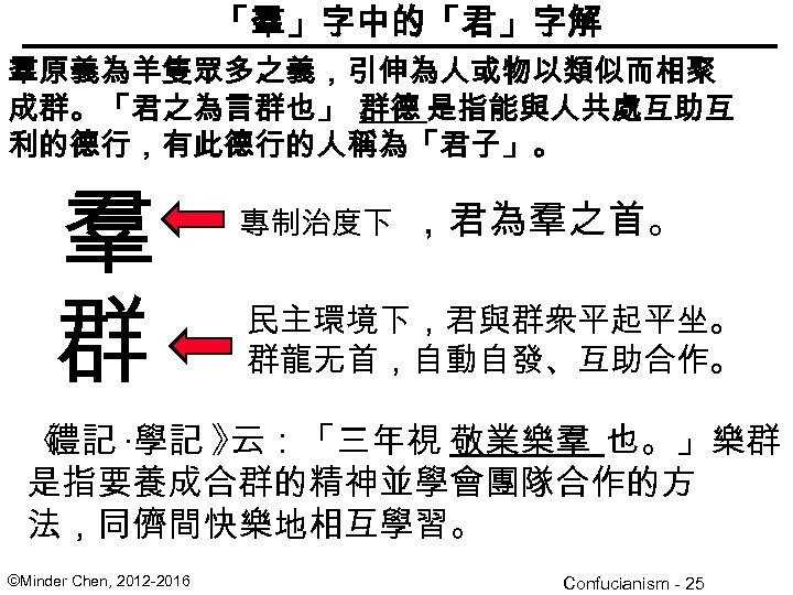 「羣」字中的「君」字解 羣原義為羊隻眾多之義，引伸為人或物以類似而相聚 成群。「君之為言群也」， 群德 是指能與人共處互助互 利的德行，有此德行的人稱為「君子」。 羣 群 專制治度下 ，君為羣之首。 民主環境下，君與群衆平起平坐。 群龍无首，自動自發、互助合作。 《 禮記