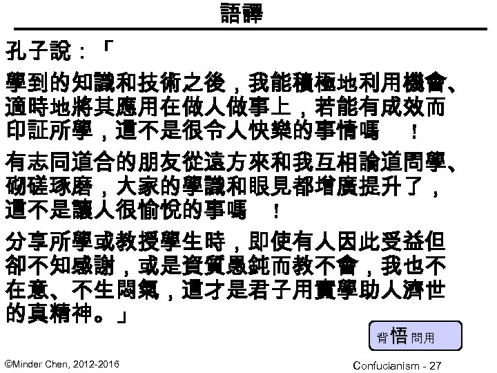 語譯 孔子說：「 學到的知識和技術之後，我能積極地利用機會、 適時地將其應用在做人做事上，若能有成效而 印証所學，這不是很令人快樂的事情嗎 ! 有志同道合的朋友從遠方來和我互相論道問學、 砌磋琢磨，大家的學識和眼見都增廣提升了， 這不是讓人很愉悅的事嗎 ! 分享所學或教授學生時，即使有人因此受益但 卻不知感謝，或是資質愚鈍而教不會，我也不 在意、不生悶氣，這才是君子用實學助人濟世 的真精神。」