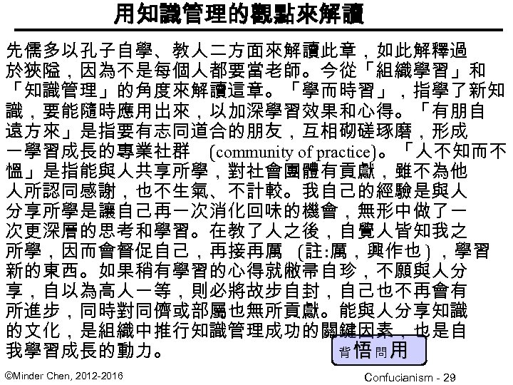 用知識管理的觀點來解讀 先儒多以孔子自學、教人二方面來解讀此章，如此解釋過 於狹隘，因為不是每個人都要當老師。今從「組織學習」和 「知識管理」的角度來解讀這章。「學而時習」，指學了新知 識，要能隨時應用出來，以加深學習效果和心得。「有朋自 遠方來」是指要有志同道合的朋友，互相砌磋琢磨，形成 一學習成長的專業社群 (community of practice)。「人不知而不 慍」是指能與人共享所學，對社會團體有貢獻，雖不為他 人所認同感謝，也不生氣、不計較。我自己的經驗是與人 分享所學是讓自己再一次消化回味的機會，無形中做了一 次更深層的思考和學習。在教了人之後，自覺人皆知我之