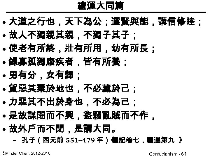 禮運大同篇 • 大道之行也，天下為公；選賢與能，講信修睦； • 故人不獨親其親，不獨子其子； • 使老有所終，壯有所用，幼有所長； • 鰥寡孤獨廢疾者，皆有所養； • 男有分，女有歸； • 貨惡其棄於地也，不必藏於己； •