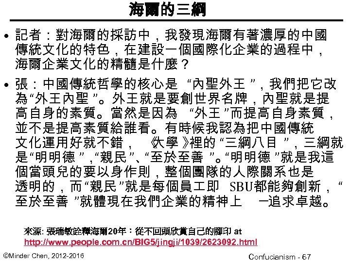 海爾的三綱 • 記者：對海爾的採訪中，我發現海爾有著濃厚的中國 傳統文化的特色，在建設一個國際化企業的過程中， 海爾企業文化的精髓是什麼？ • 張：中國傳統哲學的核心是 “內聖外王 ”，我們把它改 為 “外王內聖 ”。外王就是要創世界名牌，內聖就是提 高自身的素質。當然是因為 “外王