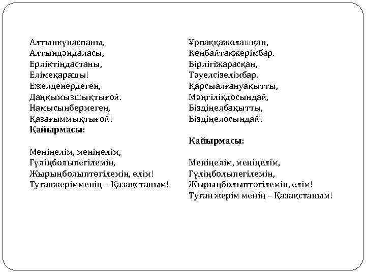 Алтынкүнаспаны, Алтындәндаласы, Ерліктіңдастаны, Елімеқарашы! Ежелденердеген, Даңқымызшықтығой. Намысынбермеген, Қазағыммықтығой! Қайырмасы: Ұрпаққажолашқан, Кеңбайтақжерімбар. Бірлігіжарасқан, Тәуелсізелімбар. Қарсыалғануақытты,