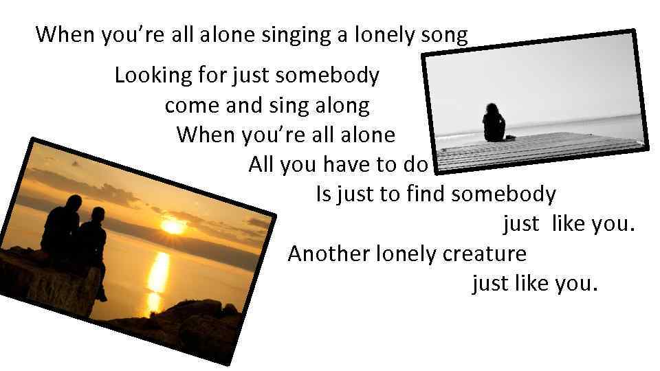 When you’re all alone singing a lonely song Looking for just somebody come and