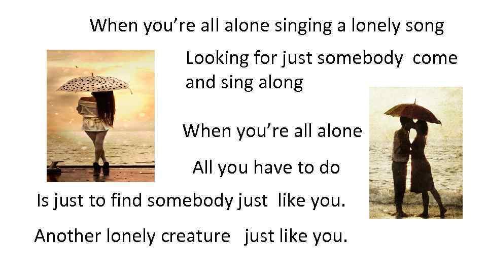 When you’re all alone singing a lonely song Looking for just somebody come and