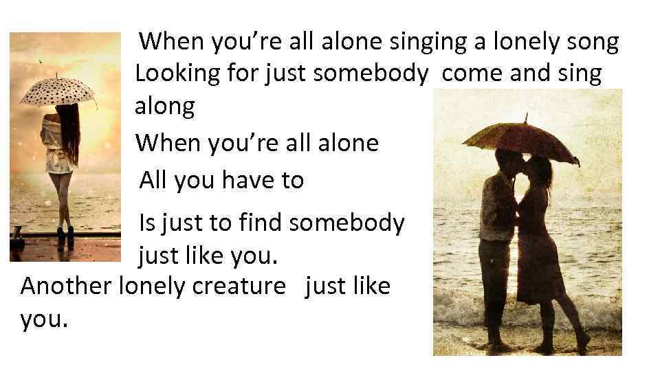 When you’re all alone singing a lonely song Looking for just somebody come and