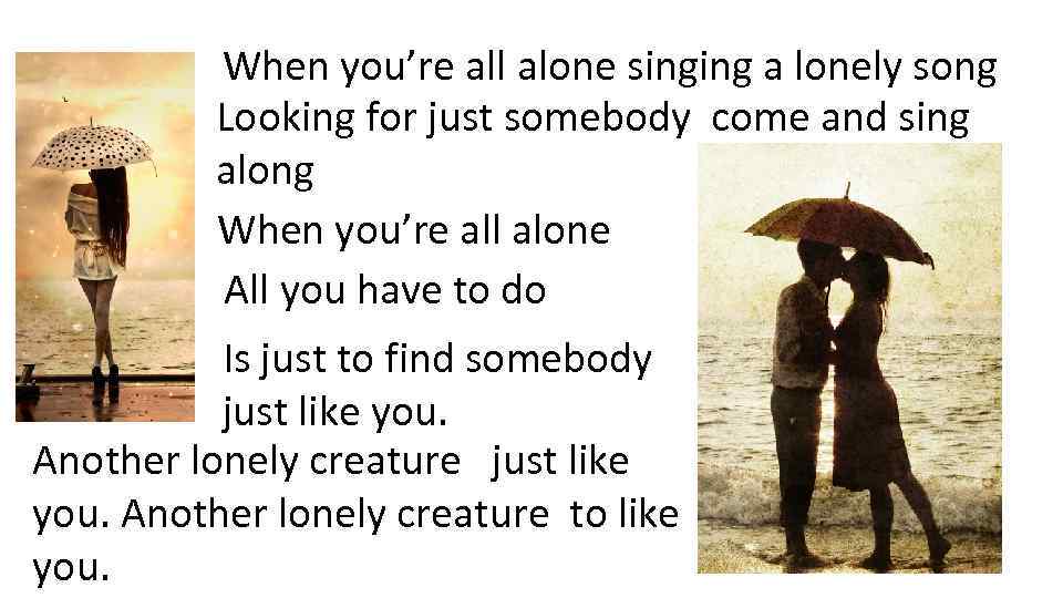 When you’re all alone singing a lonely song Looking for just somebody come and