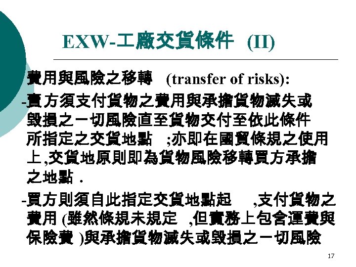 EXW- 廠交貨條件 (II) ¡ 費用與風險之移轉 (transfer of risks): -賣 方須支付貨物之費用與承擔貨物滅失或 毀損之ㄧ切風險直至貨物交付至依此條件 所指定之交貨地點 ; 亦即在國貿條規之使用