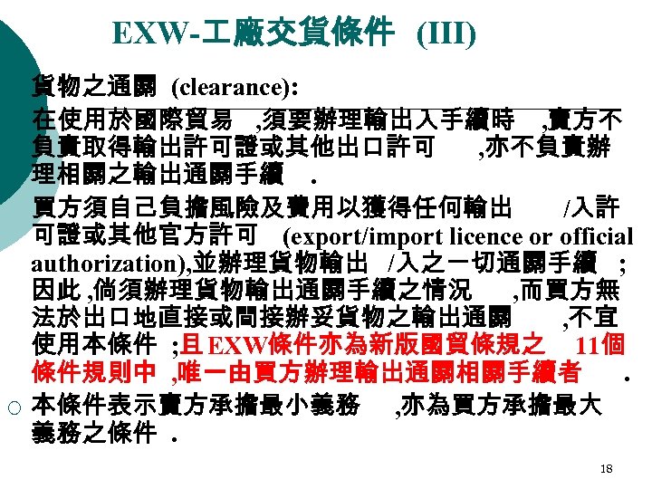 EXW- 廠交貨條件 (III) ¡ ¡ 貨物之通關 (clearance): 在使用於國際貿易 , 須要辦理輸出入手續時 , 賣方不 負責取得輸出許可證或其他出口許可 ,