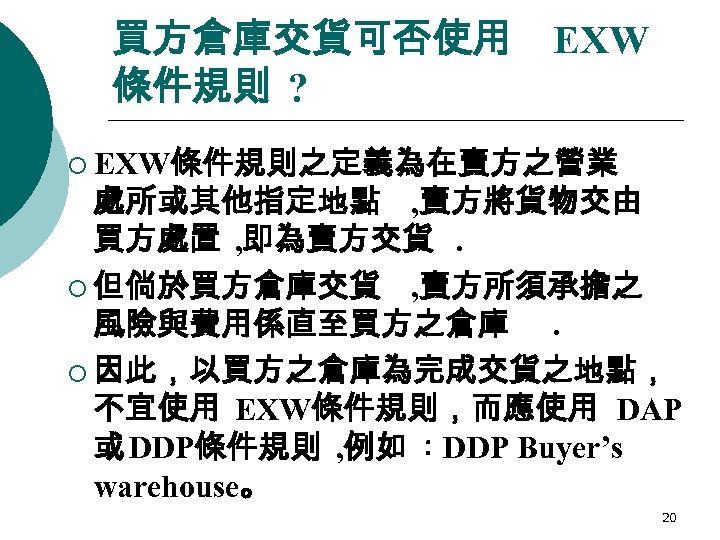 買方倉庫交貨可否使用 條件規則 ? EXW ¡ EXW條件規則之定義為在賣方之營業 處所或其他指定地點 , 賣方將貨物交由 買方處置 , 即為賣方交貨. ¡ 但倘於買方倉庫交貨