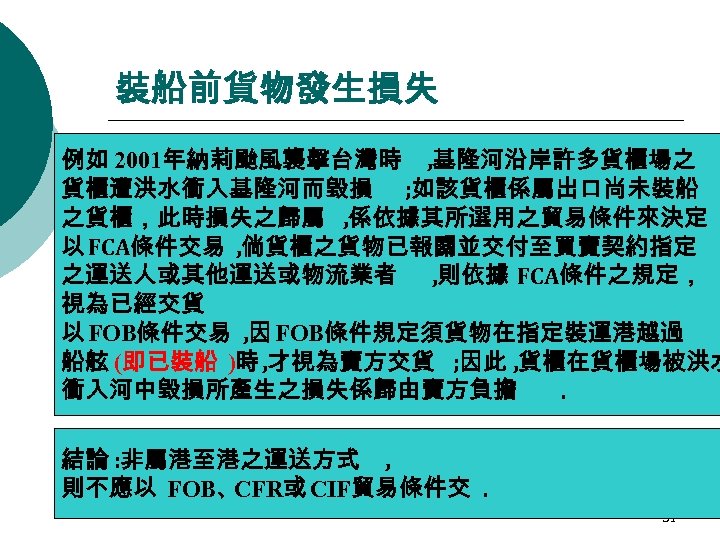 裝船前貨物發生損失 例如 2001年納莉颱風襲擊台灣時 , 基隆河沿岸許多貨櫃場之 貨櫃遭洪水衝入基隆河而毀損 ; 如該貨櫃係屬出口尚未裝船 之貨櫃，此時損失之歸屬 , 係依據其所選用之貿易條件來決定 以 FCA條件交易 ,