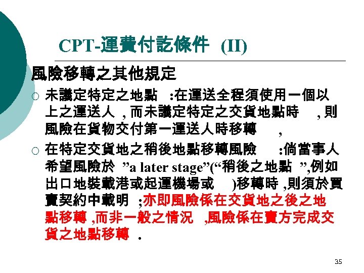 CPT-運費付訖條件 (II) 風險移轉之其他規定 ¡ ¡ 未議定特定之地點 : 在運送全程須使用一個以 上之運送人 , 而未議定特定之交貨地點時 , 則 風險在貨物交付第一運送人時移轉