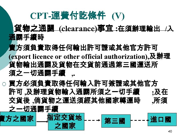 CPT-運費付訖條件 (V) 貨物之通關 (clearance)事宜 : 在須辦理輸出 /入 通關手續時 ¡ 賣方須負責取得任何輸出許可證或其他官方許可 (export licence or other