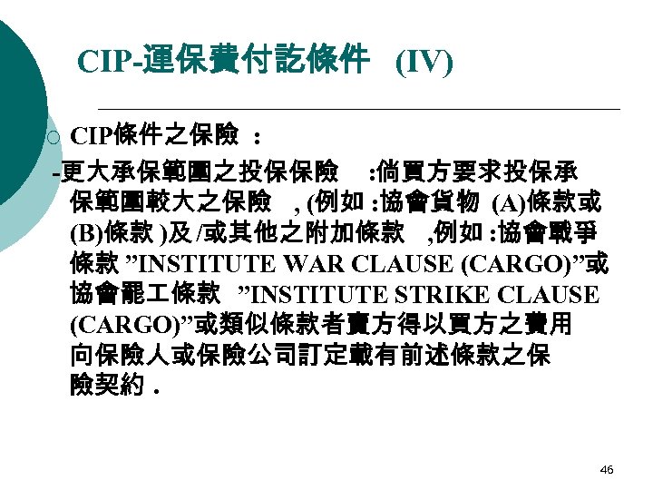 CIP-運保費付訖條件 (IV) CIP條件之保險 : -更大承保範圍之投保保險 : 倘買方要求投保承 保範圍較大之保險 , (例如 : 協會貨物 (A)條款或 (B)條款