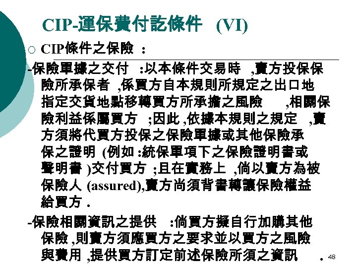 CIP-運保費付訖條件 (VI) CIP條件之保險 : -保險單據之交付 : 以本條件交易時 , 賣方投保保 險所承保者 , 係買方自本規則所規定之出口地 指定交貨地點移轉買方所承擔之風險 ,