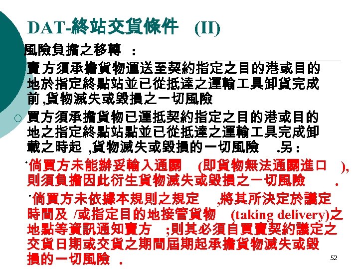 DAT-終站交貨條件 (II) 風險負擔之移轉 : ¡ 賣 方須承擔貨物運送至契約指定之目的港或目的 地於指定終點站並已從抵達之運輸 具卸貨完成 前 , 貨物滅失或毀損之ㄧ切風險 ¡ 買方須承擔貨物已運抵契約指定之目的港或目的