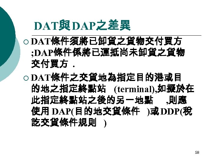 DAT與 DAP之差異 ¡ DAT條件須將已卸貨之貨物交付買方 ; DAP條件係將已運抵尚未卸貨之貨物 交付買方. ¡ DAT條件之交貨地為指定目的港或目 的地之指定終點站 (terminal), 如擬於在 此指定終點站之後的另一地點 ,