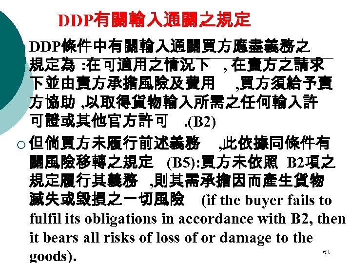 DDP有關輸入通關之規定 ¡ DDP條件中有關輸入通關買方應盡義務之 規定為 : 在可適用之情況下 , 在賣方之請求 下並由賣方承擔風險及費用 , 買方須給予賣 方協助 , 以取得貨物輸入所需之任何輸入許