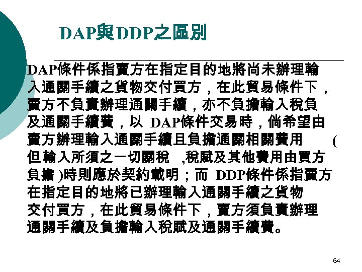 DAP與 DDP之區別 ¡ DAP條件係指賣方在指定目的地將尚未辦理輸 入通關手續之貨物交付買方，在此貿易條件下， 賣方不負責辦理通關手續，亦不負擔輸入稅負 及通關手續費，以 DAP條件交易時，倘希望由 賣方辦理輸入通關手續且負擔通關相關費用 ( 但 輸入所須之ㄧ切關稅 , 稅賦及其他費用由買方