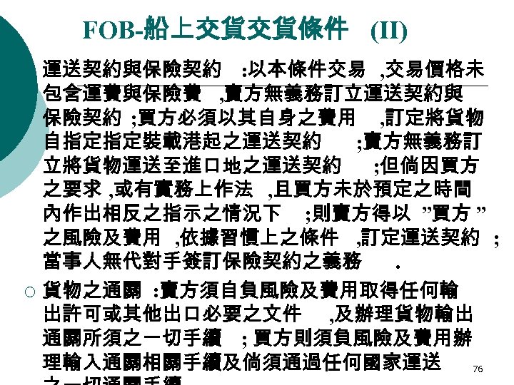 FOB-船上交貨交貨條件 (II) ¡ ¡ 運送契約與保險契約 : 以本條件交易 , 交易價格未 包含運費與保險費 , 賣方無義務訂立運送契約與 保險契約 ;