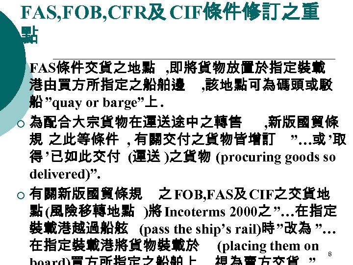 FAS, FOB, CFR及 CIF條件修訂之重 點 FAS條件交貨之地點 , 即將貨物放置於指定裝載 港由買方所指定之船舶邊 , 該地點可為碼頭或駁 船 ”quay or