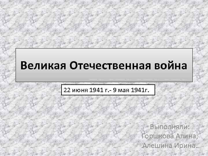 Великая Отечественная война 22 июня 1941 г. - 9 мая 1941 г. Выполняли: Горшкова