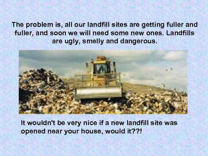 The problem is, all our landfill sites are getting fuller and fuller, and soon