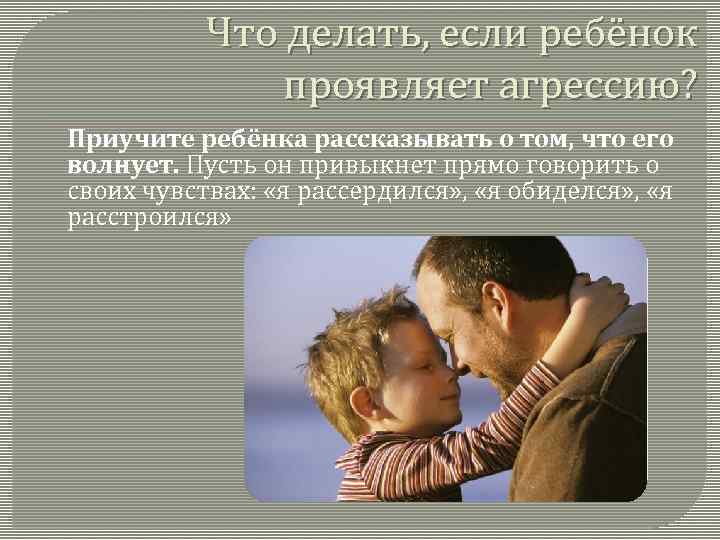 Что делать, если ребёнок проявляет агрессию? Приучите ребёнка рассказывать о том, что его волнует.