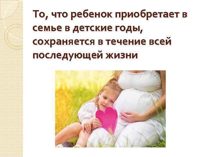 То, что ребенок приобретает в семье в детские годы, сохраняется в течение всей последующей