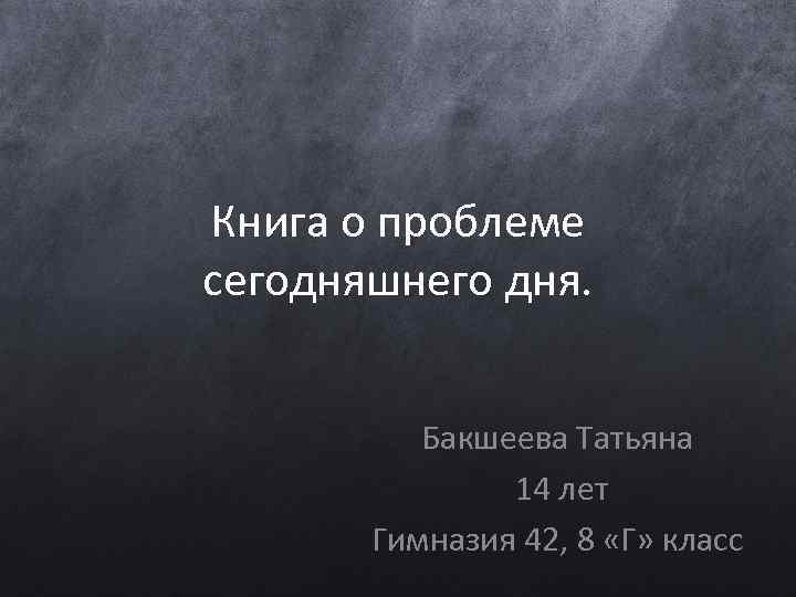 Книга о проблеме сегодняшнего дня. Бакшеева Татьяна 14 лет Гимназия 42, 8 «Г» класс