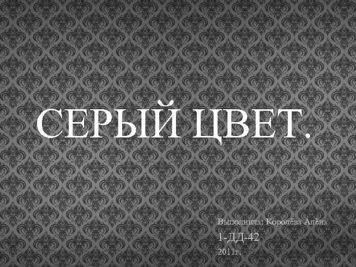 CЕРЫЙ ЦВЕТ. Выполнила: Королёва Алёна 1 -ДД-42 2011 г. 