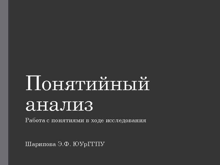 Понятийный анализ Работа с понятиями в ходе исследования Шарипова Э. Ф. ЮУр. ГГПУ 