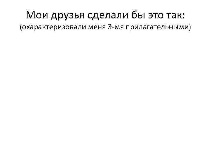 Мои друзья сделали бы это так: (охарактеризовали меня 3 -мя прилагательными) 