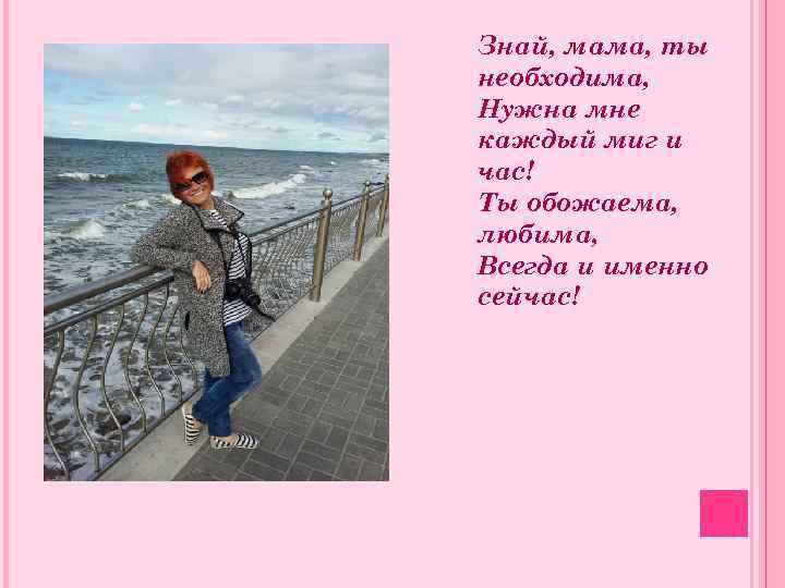 Знай, мама, ты необходима, Нужна мне каждый миг и час! Ты обожаема, любима, Всегда