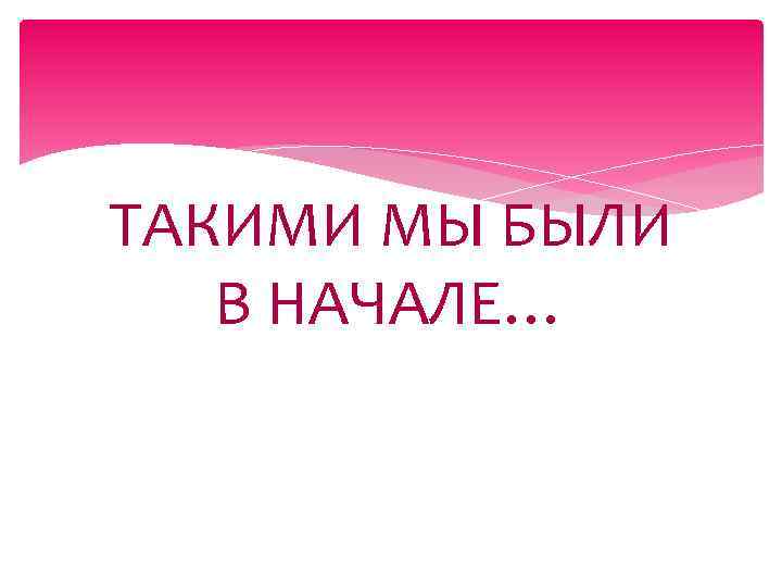 ТАКИМИ МЫ БЫЛИ В НАЧАЛЕ… 