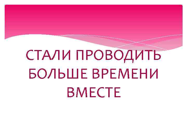 СТАЛИ ПРОВОДИТЬ БОЛЬШЕ ВРЕМЕНИ ВМЕСТЕ 